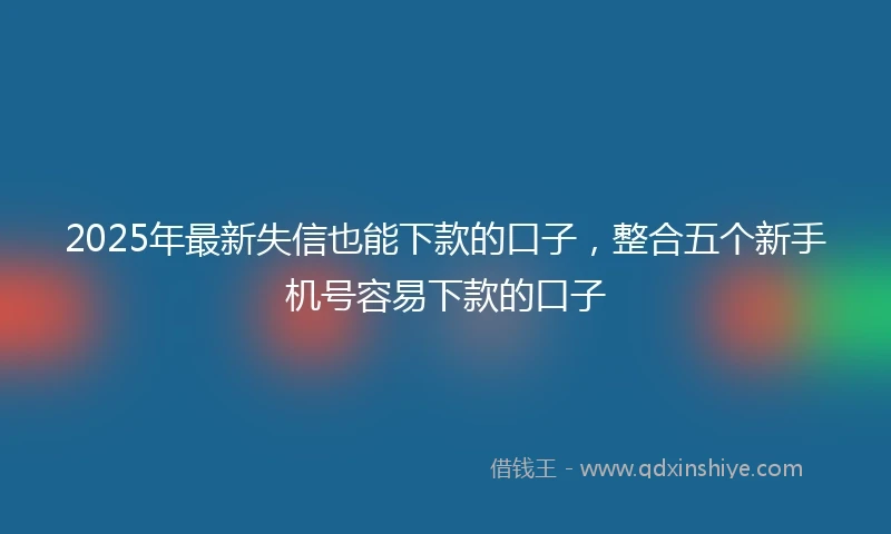 2025年最新失信也能下款的口子，整合五个新手机号容易下款的口子