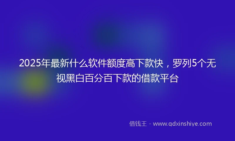 2025年最新什么软件额度高下款快，罗列5个无视黑白百分百下款的借款平台