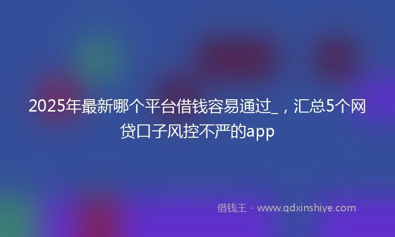 2025年最新哪个平台借钱容易通过_，汇总5个网贷口子风控不严的app