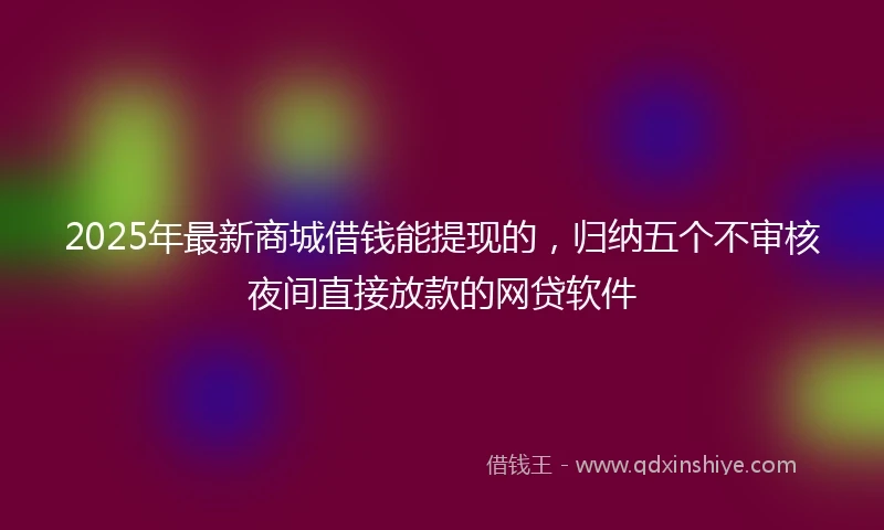 2025年最新商城借钱能提现的，归纳五个不审核夜间直接放款的网贷软件
