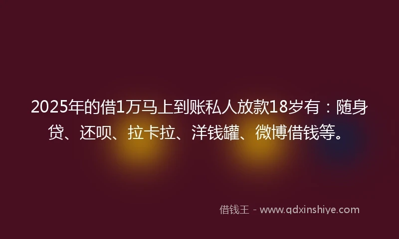 2025年的借1万马上到账私人放款18岁有：随身贷、还呗、拉卡拉、洋钱罐、微博借钱等。