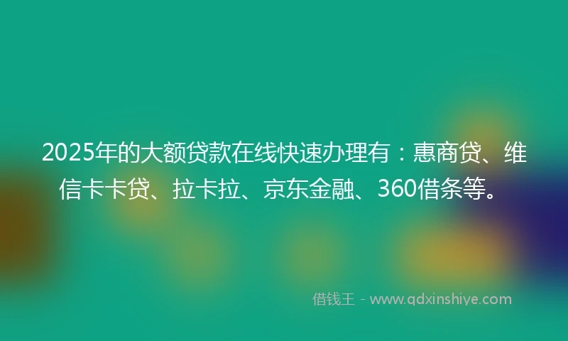 2025年的大额贷款在线快速办理有：惠商贷、维信卡卡贷、拉卡拉、京东金融、360借条等。