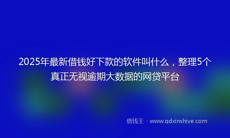 2025年最新借钱好下款的软件叫什么，整理5个真正无视逾期大数据的网贷平台