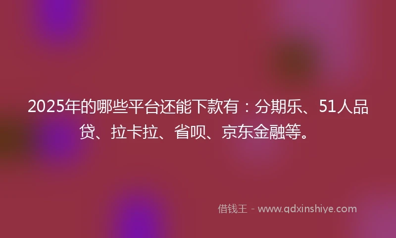2025年的哪些平台还能下款有：分期乐、51人品贷、拉卡拉、省呗、京东金融等。