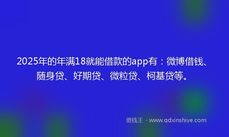 2025年的年满18就能借款的app有：微博借钱、随身贷、好期贷、微粒贷、柯基贷等。