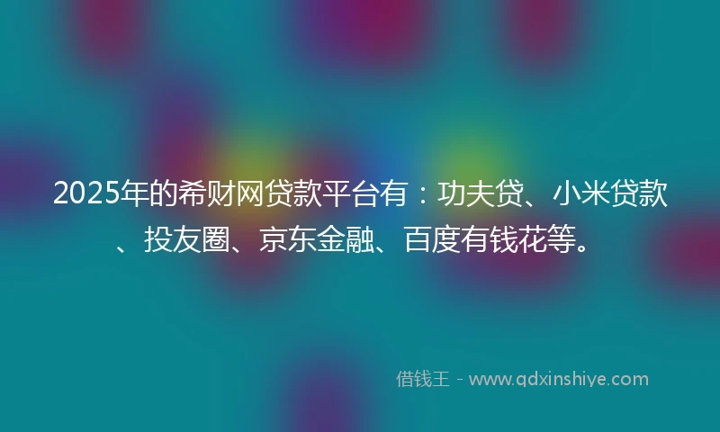 2025年的希财网贷款平台有：功夫贷、小米贷款、投友圈、京东金融、百度有钱花等。