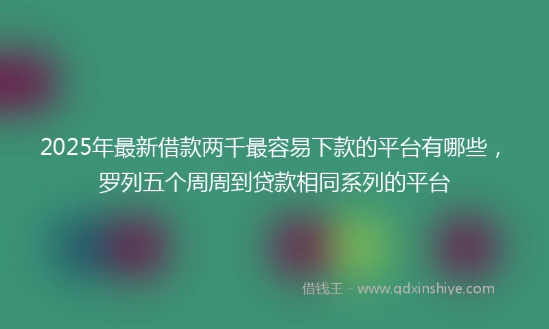 2025年最新借款两千最容易下款的平台有哪些，罗列五个周周到贷款相同系列的平台