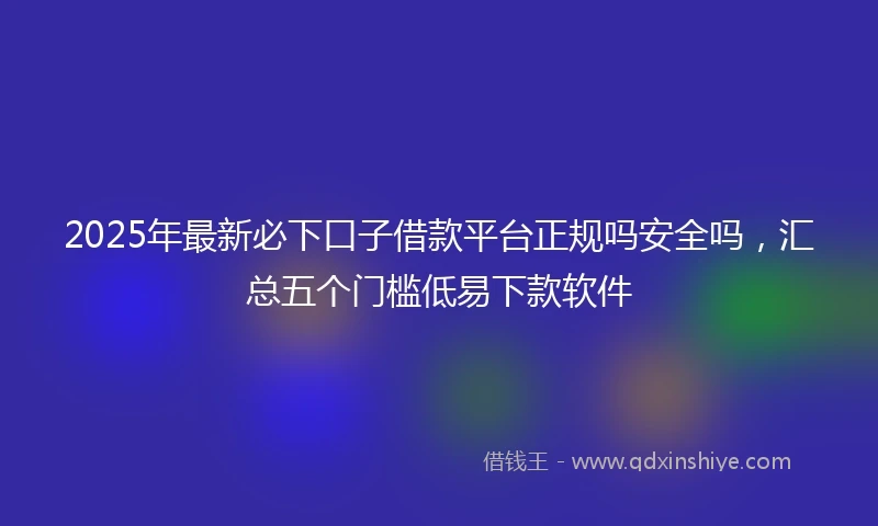 2025年最新必下口子借款平台正规吗安全吗，汇总五个门槛低易下款软件