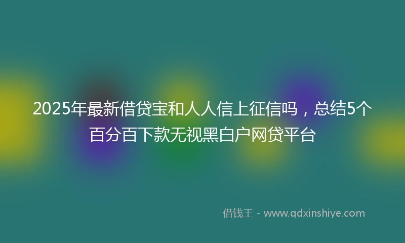 2025年最新借贷宝和人人信上征信吗，总结5个百分百下款无视黑白户网贷平台