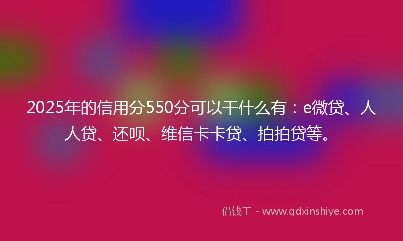 2025年的信用分550分可以干什么有：e微贷、人人贷、还呗、维信卡卡贷、拍拍贷等。