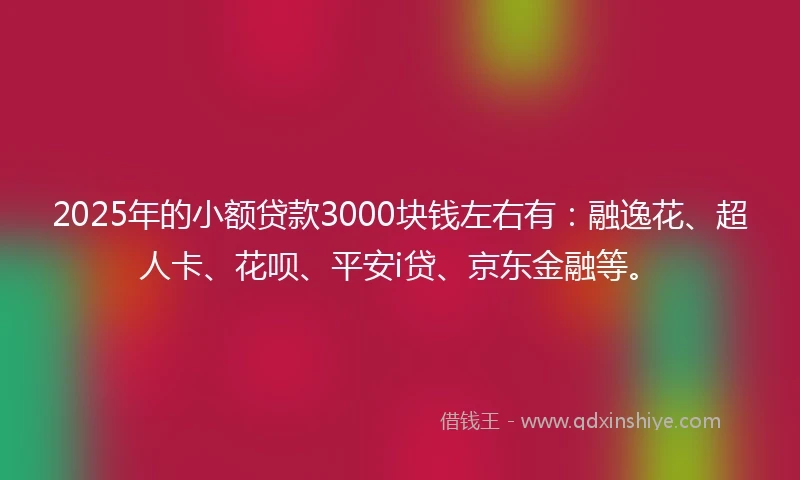 2025年的小额贷款3000块钱左右有：融逸花、超人卡、花呗、平安i贷、京东金融等。