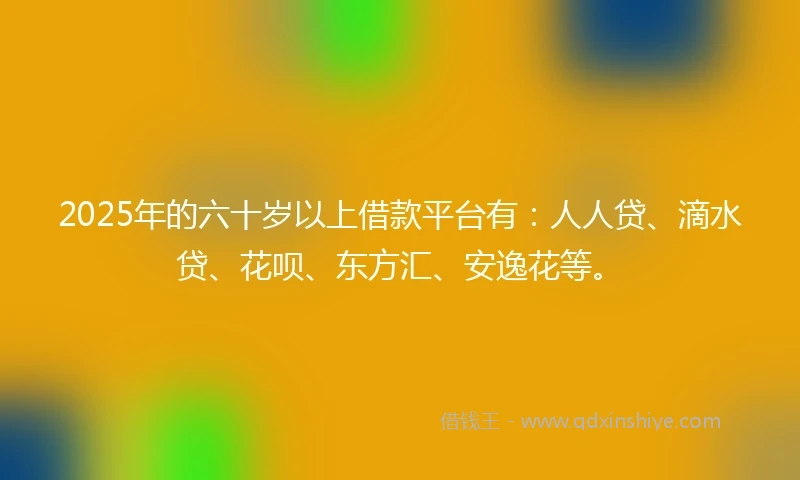 2025年的六十岁以上借款平台有：人人贷、滴水贷、花呗、东方汇、安逸花等。