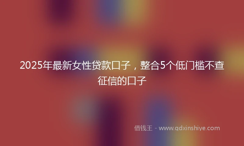 2025年最新女性贷款口子，整合5个低门槛不查征信的口子