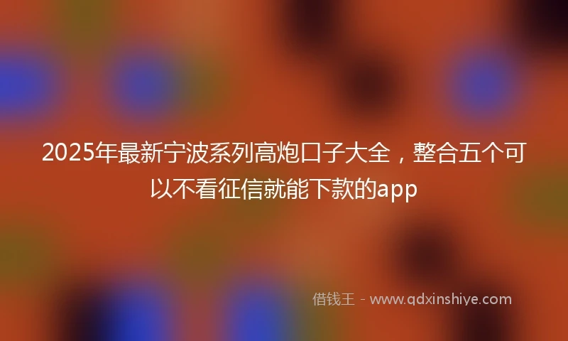 2025年最新宁波系列高炮口子大全，整合五个可以不看征信就能下款的app