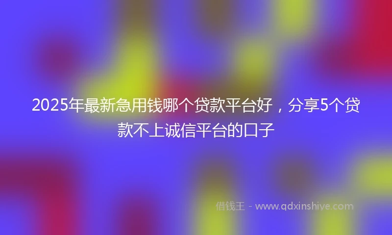 2025年最新急用钱哪个贷款平台好，分享5个贷款不上诚信平台的口子