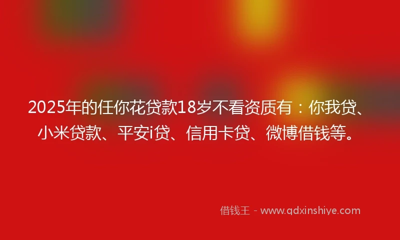 2025年的任你花贷款18岁不看资质有：你我贷、小米贷款、平安i贷、信用卡贷、微博借钱等。