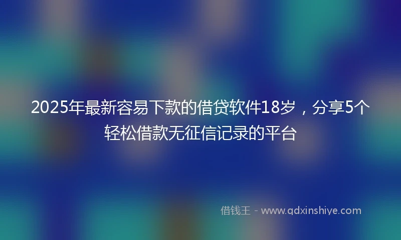 2025年最新容易下款的借贷软件18岁，分享5个轻松借款无征信记录的平台