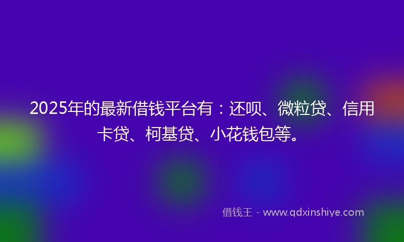 2025年的最新借钱平台有：还呗、微粒贷、信用卡贷、柯基贷、小花钱包等。