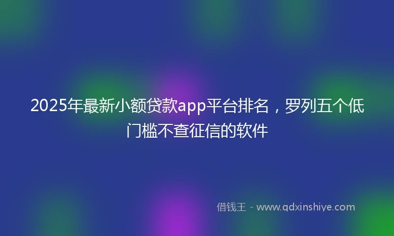 2025年最新小额贷款app平台排名，罗列五个低门槛不查征信的软件
