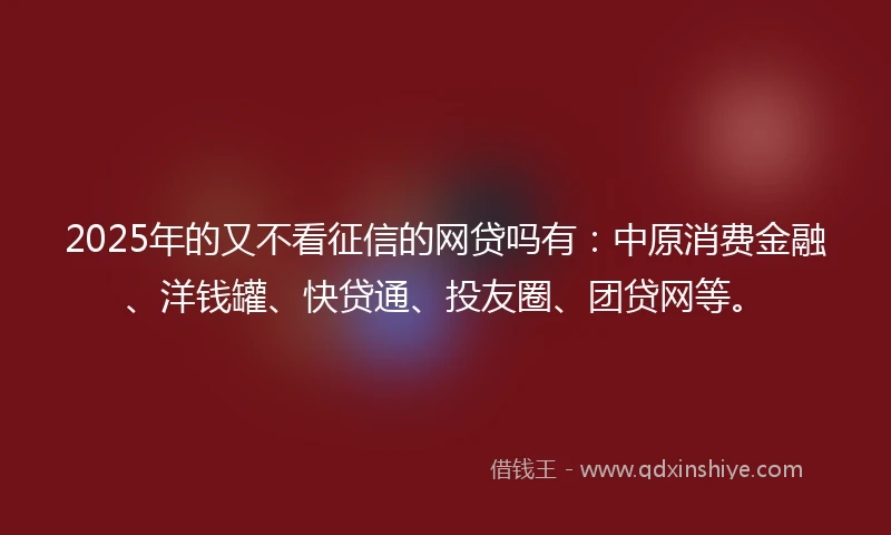 2025年的又不看征信的网贷吗有：中原消费金融、洋钱罐、快贷通、投友圈、团贷网等。