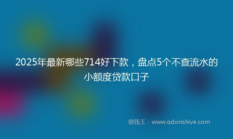 2025年最新哪些714好下款，盘点5个不查流水的小额度贷款口子