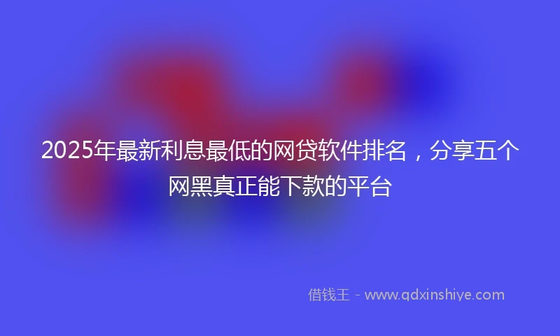 2025年最新利息最低的网贷软件排名，分享五个网黑真正能下款的平台