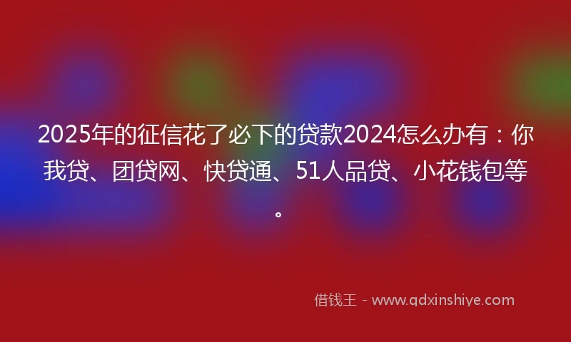 2025年的征信花了必下的贷款2024怎么办有：你我贷、团贷网、快贷通、51人品贷、小花钱包等。