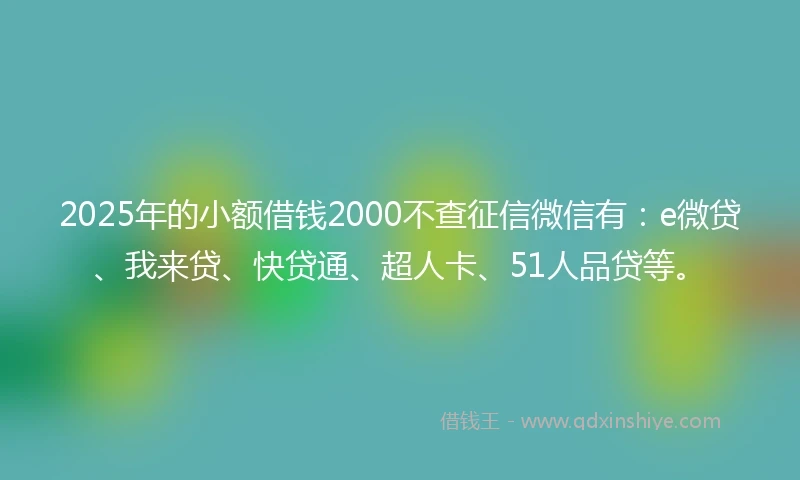 2025年的小额借钱2000不查征信微信有：e微贷、我来贷、快贷通、超人卡、51人品贷等。