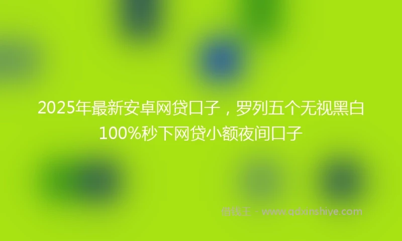 2025年最新安卓网贷口子，罗列五个无视黑白100%秒下网贷小额夜间口子
