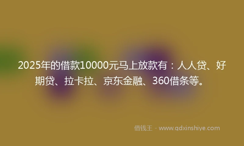 2025年的借款10000元马上放款有：人人贷、好期贷、拉卡拉、京东金融、360借条等。