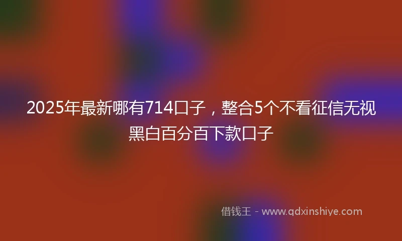 2025年最新哪有714口子，整合5个不看征信无视黑白百分百下款口子