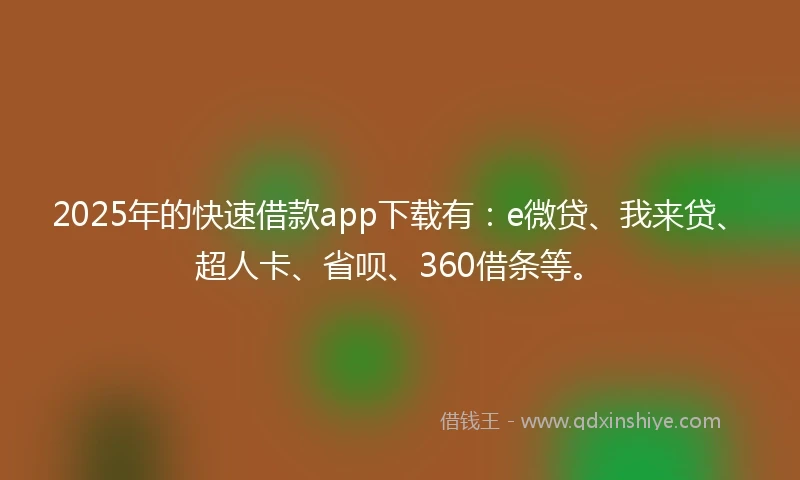 2025年的快速借款app下载有：e微贷、我来贷、超人卡、省呗、360借条等。