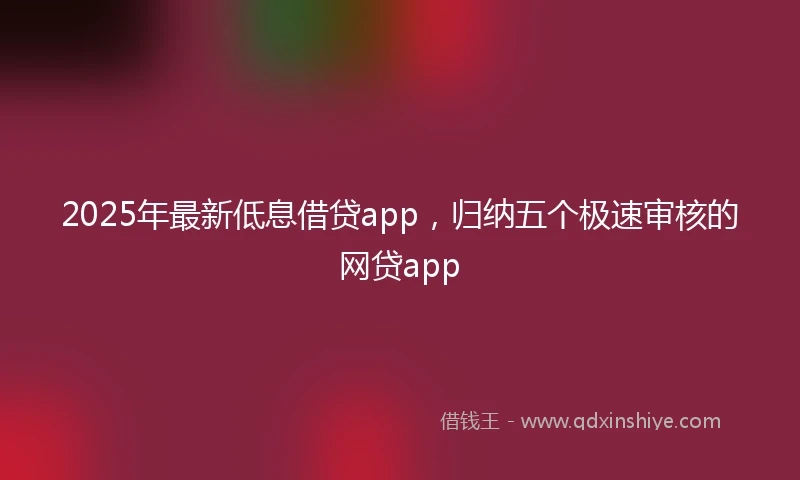 2025年最新低息借贷app，归纳五个极速审核的网贷app