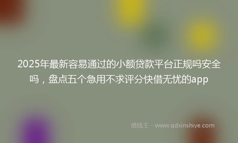 2025年最新容易通过的小额贷款平台正规吗安全吗，盘点五个急用不求评分快借无忧的app