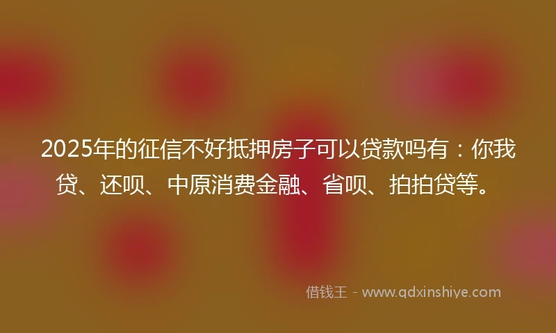 2025年的征信不好抵押房子可以贷款吗有：你我贷、还呗、中原消费金融、省呗、拍拍贷等。