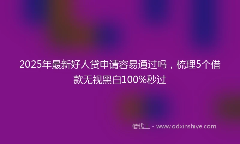 2025年最新好人贷申请容易通过吗，梳理5个借款无视黑白100%秒过