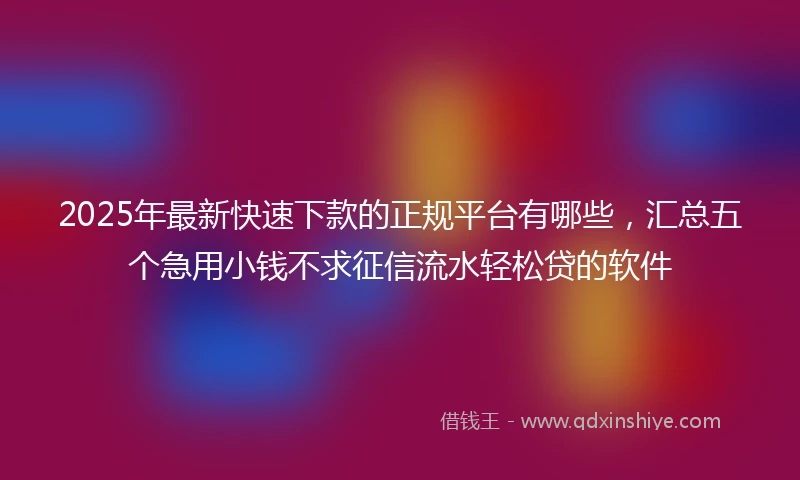 2025年最新快速下款的正规平台有哪些，汇总五个急用小钱不求征信流水轻松贷的软件