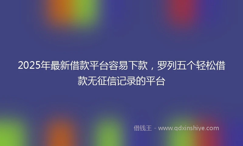 2025年最新借款平台容易下款，罗列五个轻松借款无征信记录的平台