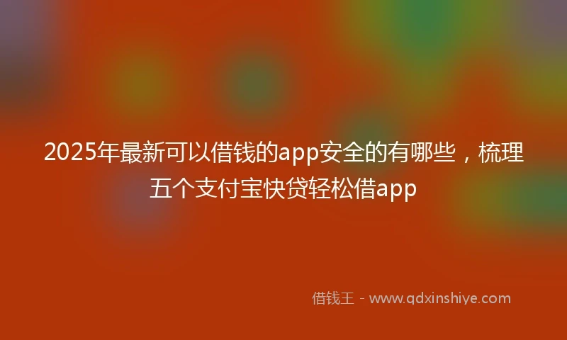 2025年最新可以借钱的app安全的有哪些，梳理五个支付宝快贷轻松借app