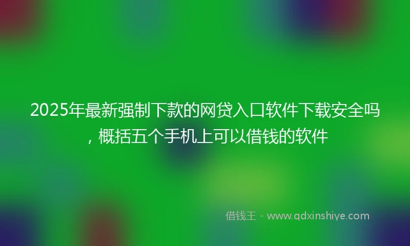 2025年最新强制下款的网贷入口软件下载安全吗，概括五个手机上可以借钱的软件