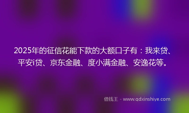 2025年的征信花能下款的大额口子有：我来贷、平安i贷、京东金融、度小满金融、安逸花等。