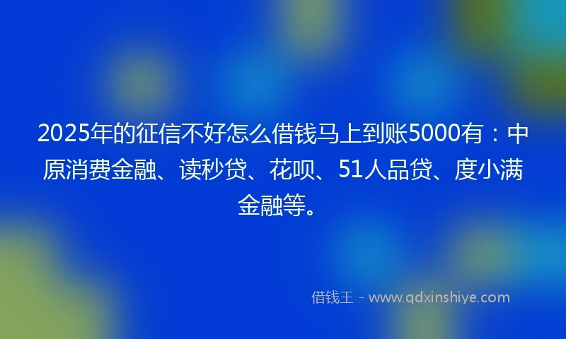 2025年的征信不好怎么借钱马上到账5000有：中原消费金融、读秒贷、花呗、51人品贷、度小满金融等。