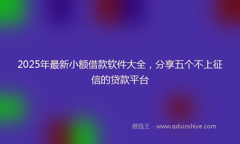 2025年最新小额借款软件大全，分享五个不上征信的贷款平台