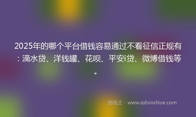 2025年的哪个平台借钱容易通过不看征信正规有：滴水贷、洋钱罐、花呗、平安i贷、微博借钱等。