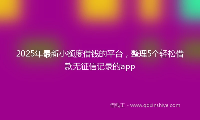 2025年最新小额度借钱的平台，整理5个轻松借款无征信记录的app