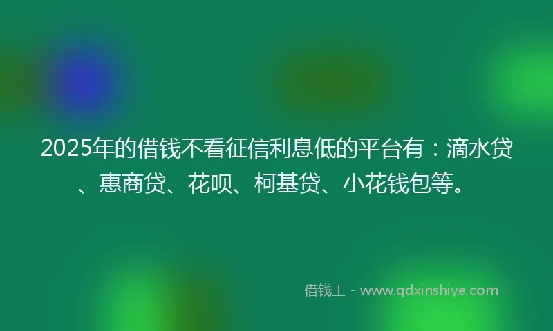 2025年的借钱不看征信利息低的平台有：滴水贷、惠商贷、花呗、柯基贷、小花钱包等。