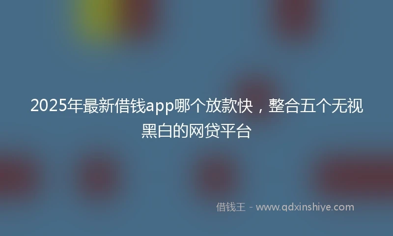 2025年最新借钱app哪个放款快，整合五个无视黑白的网贷平台