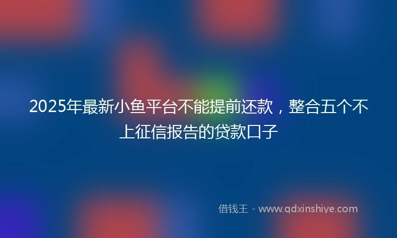 2025年最新小鱼平台不能提前还款，整合五个不上征信报告的贷款口子