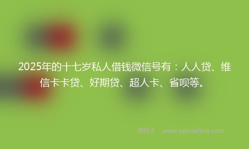 2025年的十七岁私人借钱微信号有：人人贷、维信卡卡贷、好期贷、超人卡、省呗等。