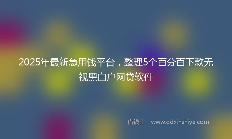 2025年最新急用钱平台，整理5个百分百下款无视黑白户网贷软件